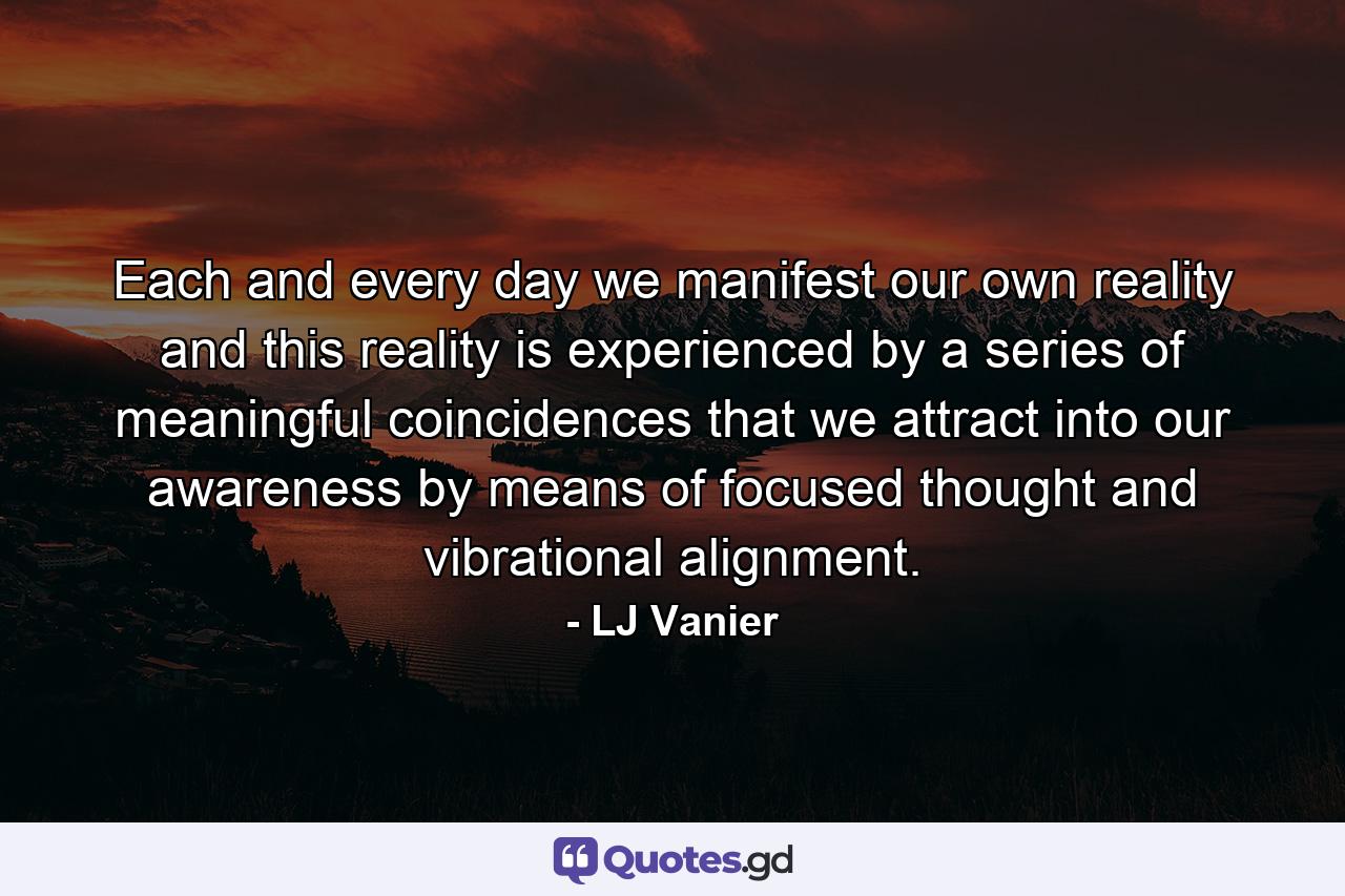 Each and every day we manifest our own reality and this reality is experienced by a series of meaningful coincidences that we attract into our awareness by means of focused thought and vibrational alignment. - Quote by LJ Vanier