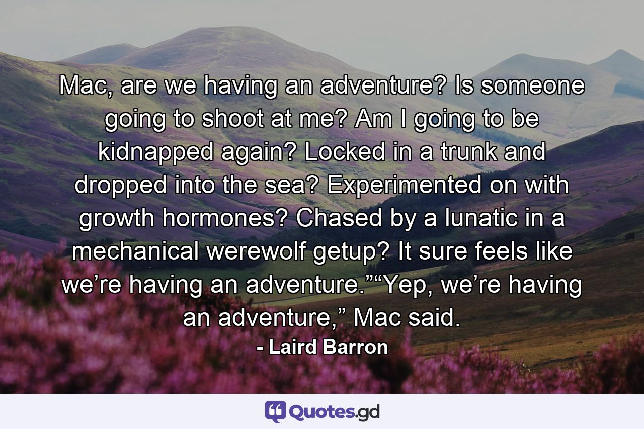 Mac, are we having an adventure? Is someone going to shoot at me? Am I going to be kidnapped again? Locked in a trunk and dropped into the sea? Experimented on with growth hormones? Chased by a lunatic in a mechanical werewolf getup? It sure feels like we’re having an adventure.”“Yep, we’re having an adventure,” Mac said. - Quote by Laird Barron