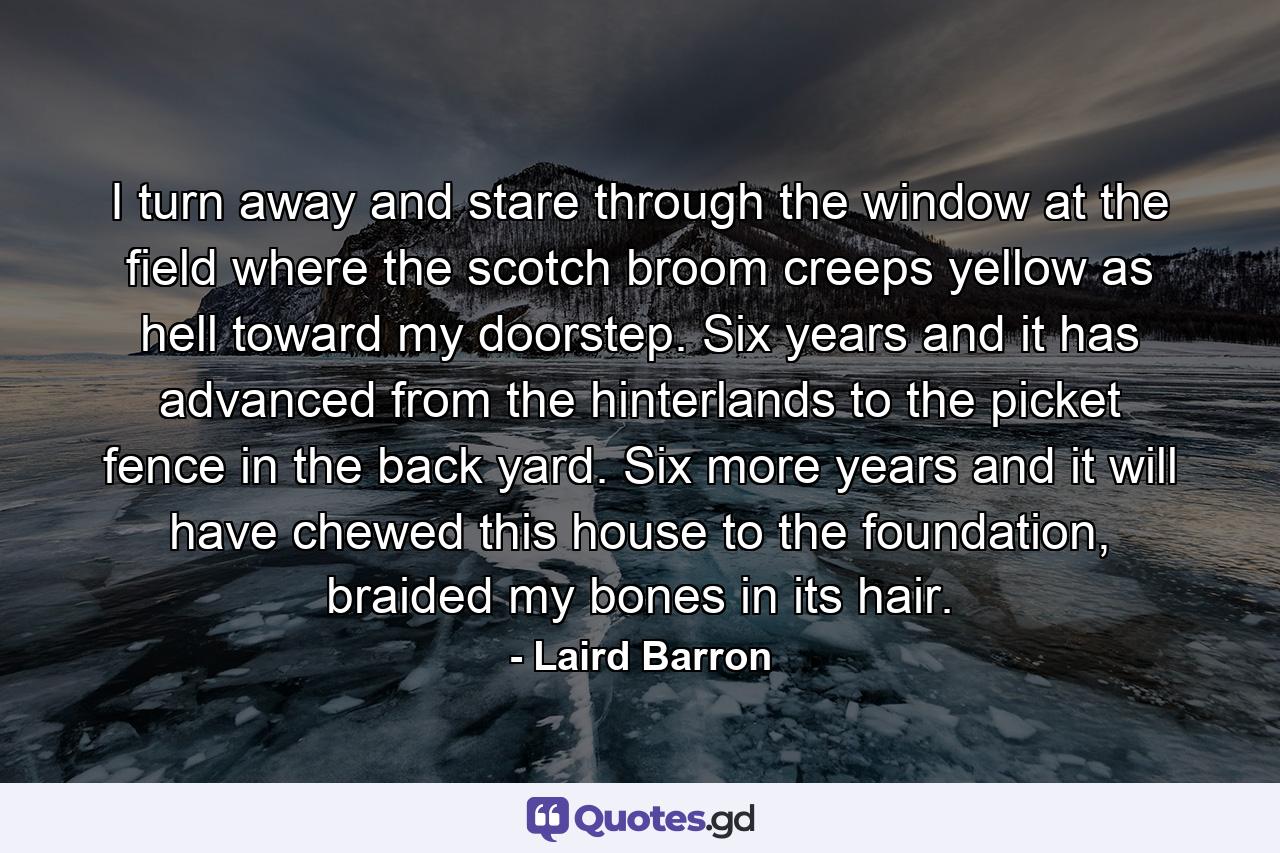 I turn away and stare through the window at the field where the scotch broom creeps yellow as hell toward my doorstep. Six years and it has advanced from the hinterlands to the picket fence in the back yard. Six more years and it will have chewed this house to the foundation, braided my bones in its hair. - Quote by Laird Barron