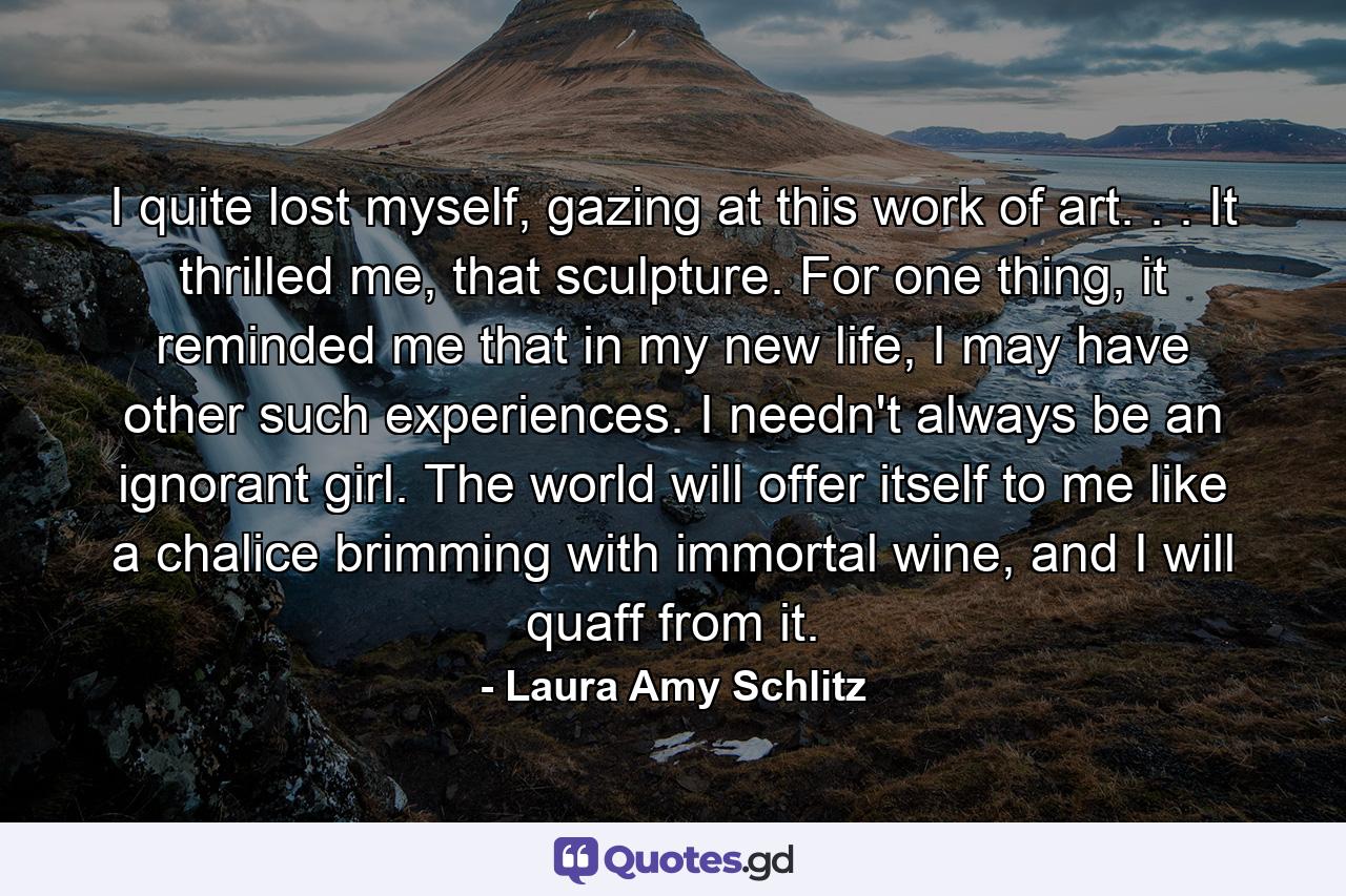 I quite lost myself, gazing at this work of art. . . It thrilled me, that sculpture. For one thing, it reminded me that in my new life, I may have other such experiences. I needn't always be an ignorant girl. The world will offer itself to me like a chalice brimming with immortal wine, and I will quaff from it. - Quote by Laura Amy Schlitz