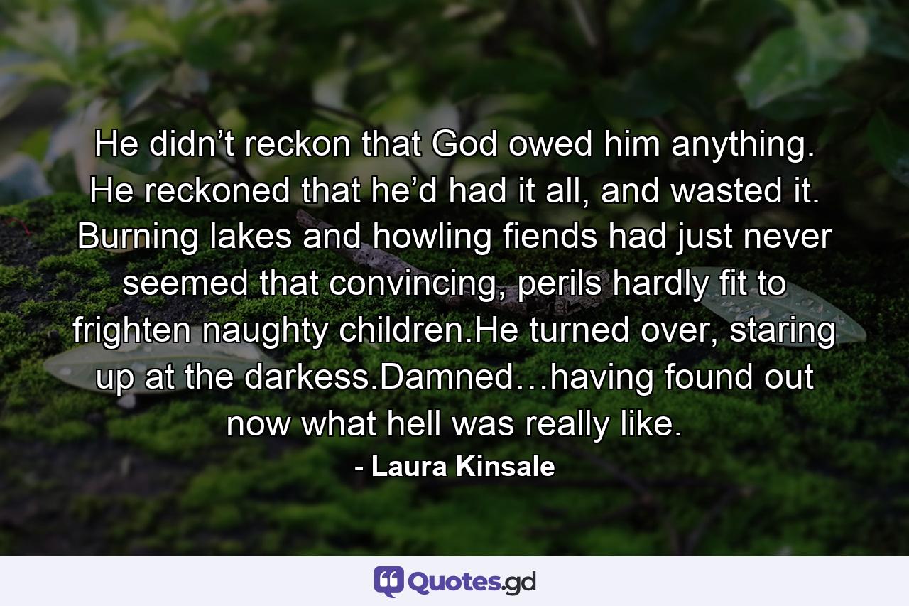 He didn’t reckon that God owed him anything. He reckoned that he’d had it all, and wasted it. Burning lakes and howling fiends had just never seemed that convincing, perils hardly fit to frighten naughty children.He turned over, staring up at the darkess.Damned…having found out now what hell was really like. - Quote by Laura Kinsale