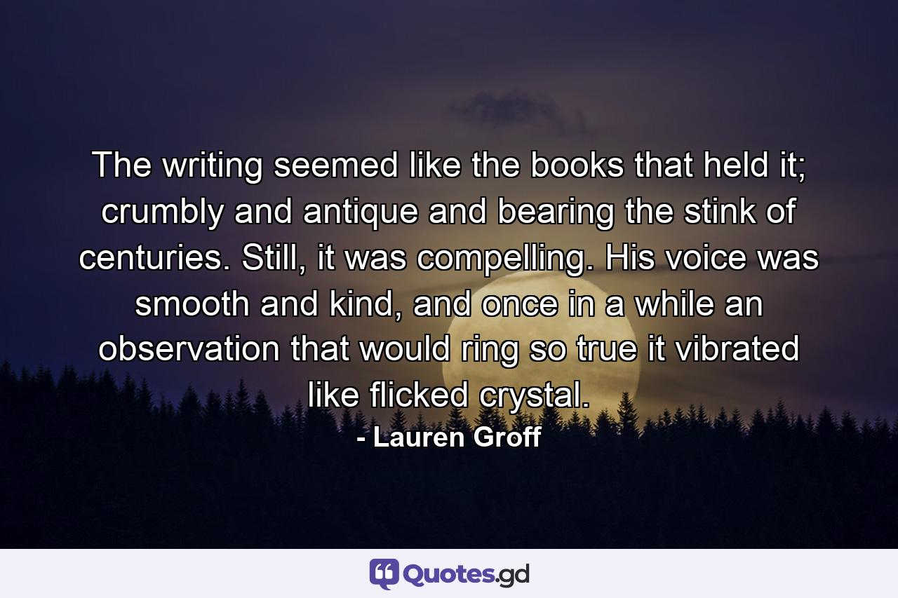 The writing seemed like the books that held it; crumbly and antique and bearing the stink of centuries. Still, it was compelling. His voice was smooth and kind, and once in a while an observation that would ring so true it vibrated like flicked crystal. - Quote by Lauren Groff