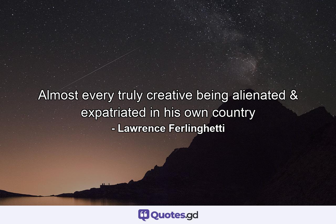 Almost every truly creative being alienated & expatriated in his own country - Quote by Lawrence Ferlinghetti