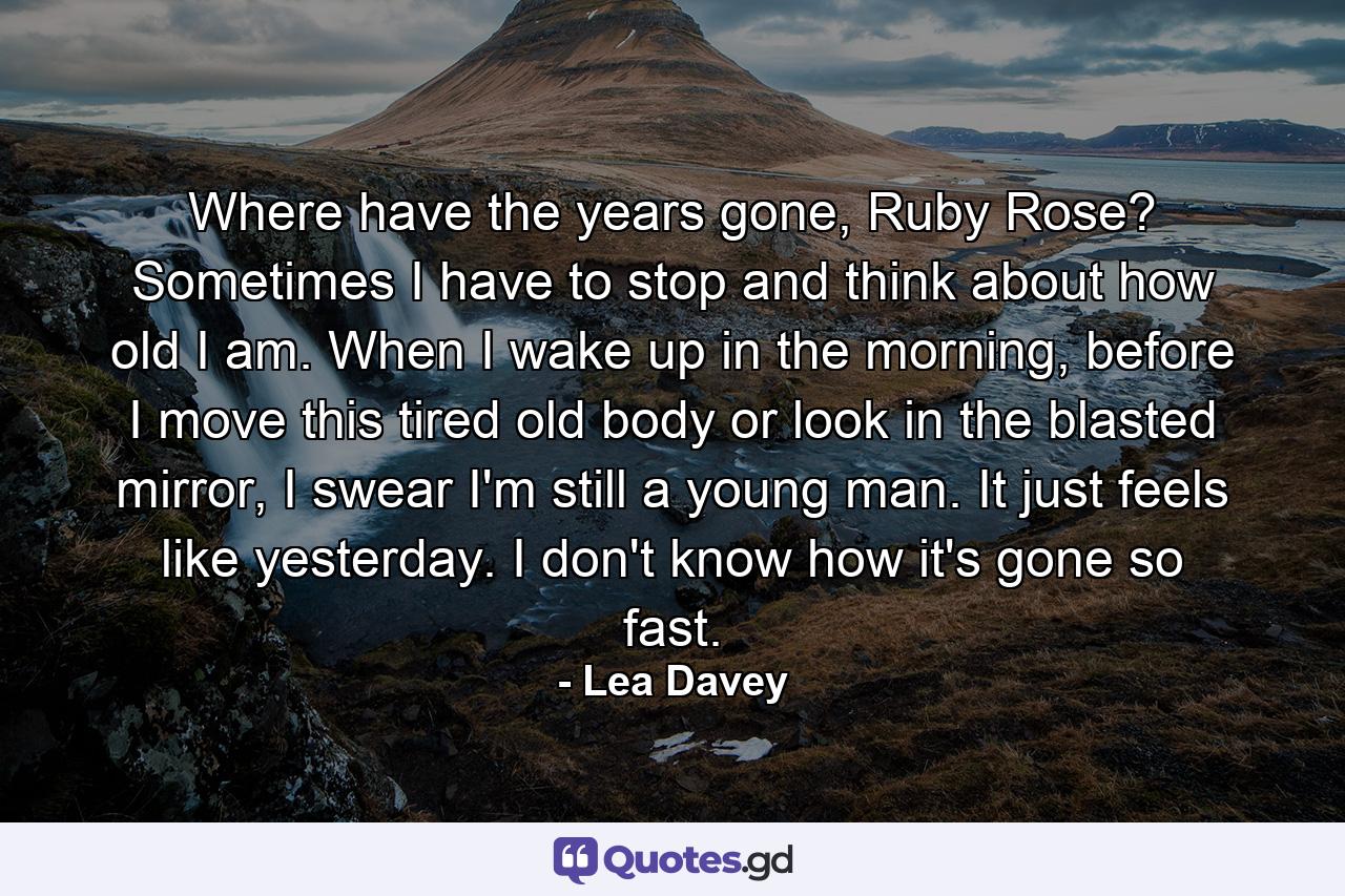 Where have the years gone, Ruby Rose? Sometimes I have to stop and think about how old I am. When I wake up in the morning, before I move this tired old body or look in the blasted mirror, I swear I'm still a young man. It just feels like yesterday. I don't know how it's gone so fast. - Quote by Lea Davey
