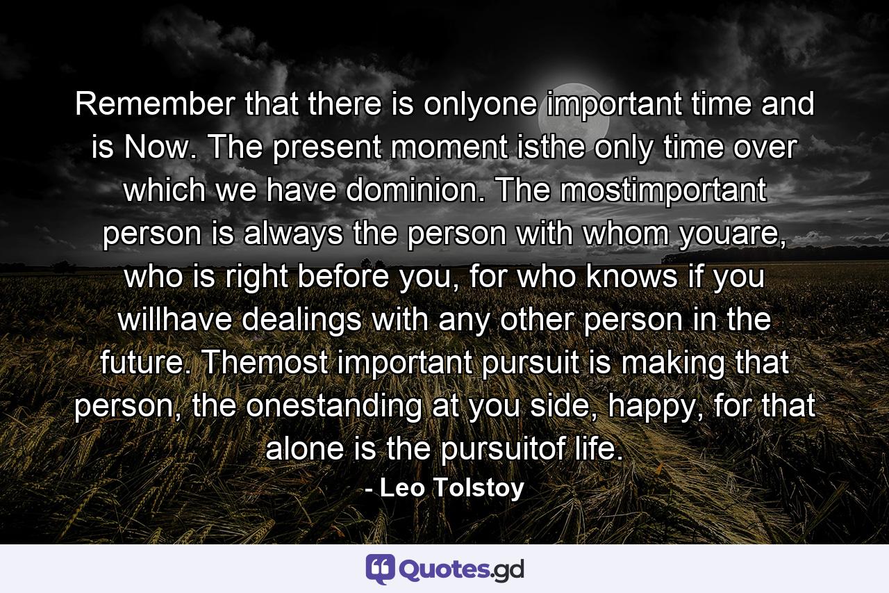 Remember that there is onlyone important time and is Now. The present moment isthe only time over which we have dominion. The mostimportant person is always the person with whom youare, who is right before you, for who knows if you willhave dealings with any other person in the future. Themost important pursuit is making that person, the onestanding at you side, happy, for that alone is the pursuitof life. - Quote by Leo Tolstoy