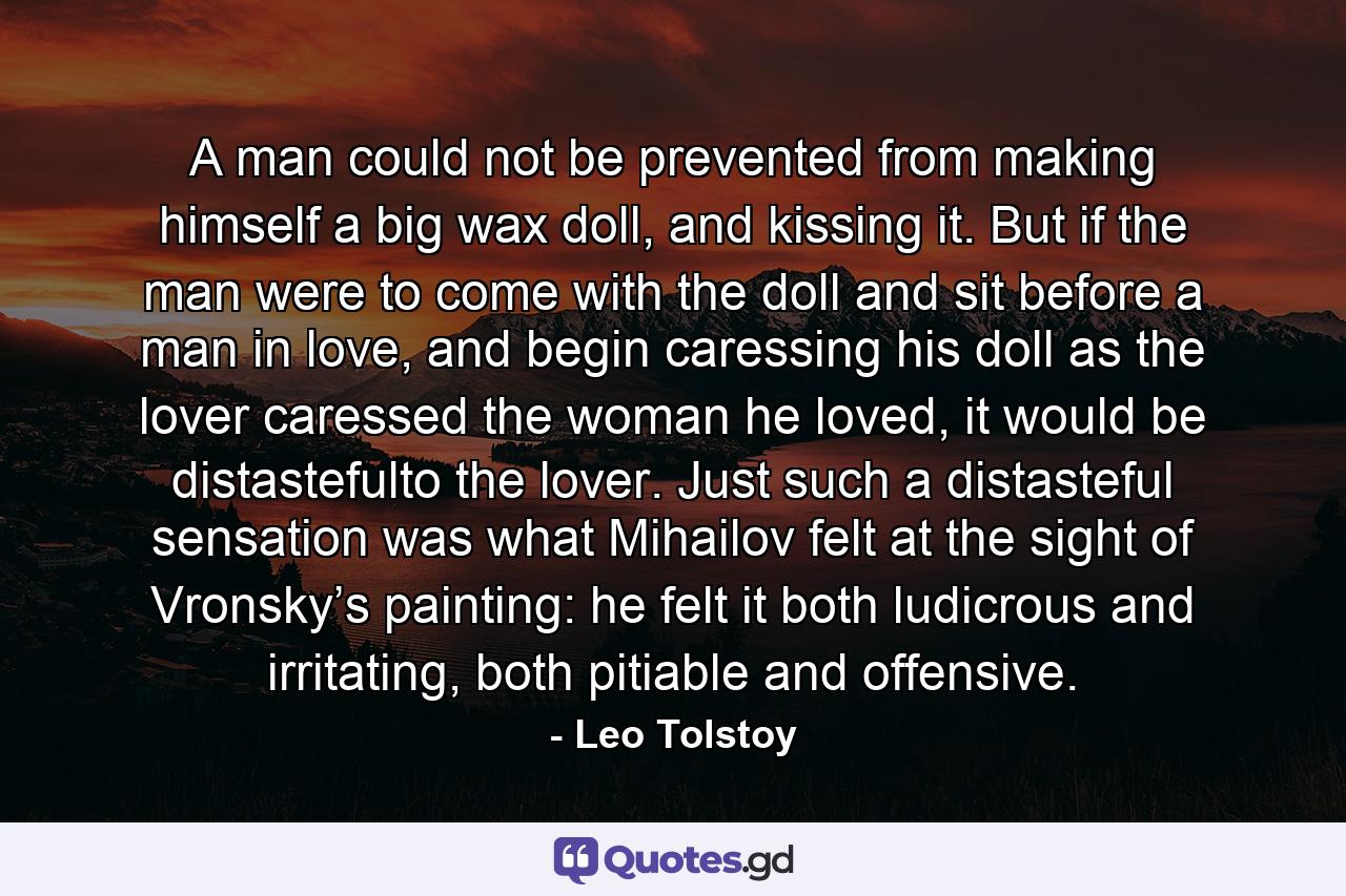 A man could not be prevented from making himself a big wax doll, and kissing it. But if the man were to come with the doll and sit before a man in love, and begin caressing his doll as the lover caressed the woman he loved, it would be distastefulto the lover. Just such a distasteful sensation was what Mihailov felt at the sight of Vronsky’s painting: he felt it both ludicrous and irritating, both pitiable and offensive. - Quote by Leo Tolstoy