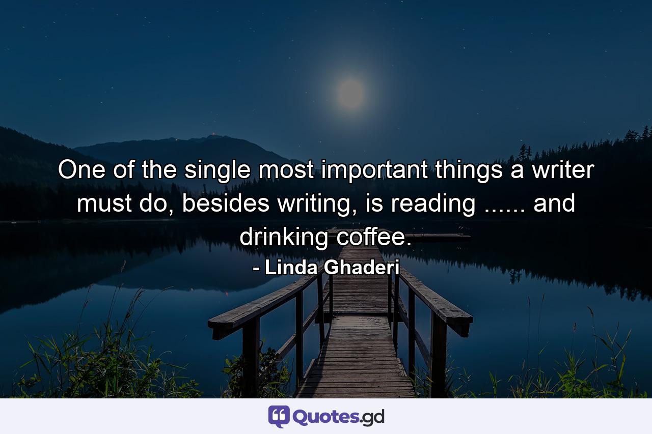 One of the single most important things a writer must do, besides writing, is reading ...... and drinking coffee. - Quote by Linda Ghaderi