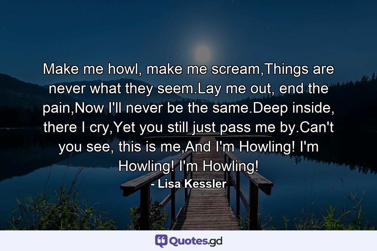 Make me howl, make me scream,Things are never what they seem.Lay me out, end the pain,Now I'll never be the same.Deep inside, there I cry,Yet you still just pass me by.Can't you see, this is me,And I'm Howling! I'm Howling! I'm Howling! - Quote by Lisa Kessler