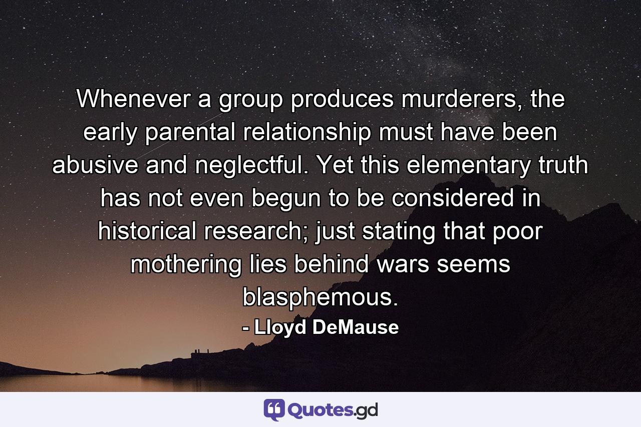 Whenever a group produces murderers, the early parental relationship must have been abusive and neglectful. Yet this elementary truth has not even begun to be considered in historical research; just stating that poor mothering lies behind wars seems blasphemous. - Quote by Lloyd DeMause