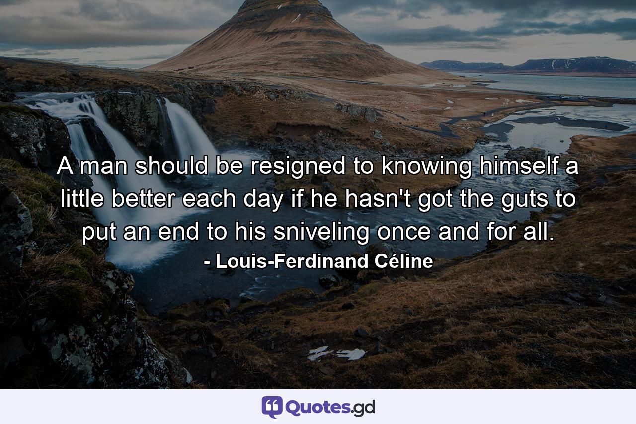 A man should be resigned to knowing himself a little better each day if he hasn't got the guts to put an end to his sniveling once and for all. - Quote by Louis-Ferdinand Céline