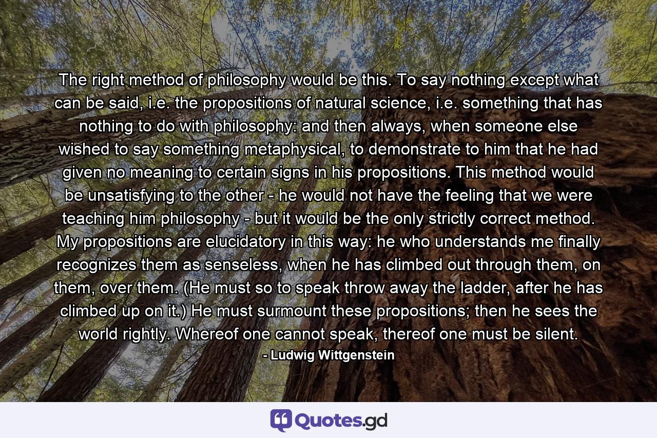 The right method of philosophy would be this. To say nothing except what can be said, i.e. the propositions of natural science, i.e. something that has nothing to do with philosophy: and then always, when someone else wished to say something metaphysical, to demonstrate to him that he had given no meaning to certain signs in his propositions. This method would be unsatisfying to the other - he would not have the feeling that we were teaching him philosophy - but it would be the only strictly correct method. My propositions are elucidatory in this way: he who understands me finally recognizes them as senseless, when he has climbed out through them, on them, over them. (He must so to speak throw away the ladder, after he has climbed up on it.) He must surmount these propositions; then he sees the world rightly. Whereof one cannot speak, thereof one must be silent. - Quote by Ludwig Wittgenstein