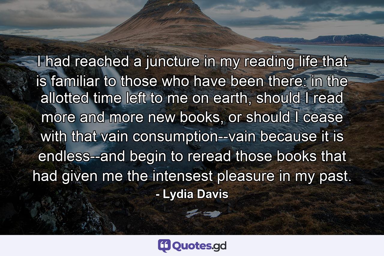 I had reached a juncture in my reading life that is familiar to those who have been there: in the allotted time left to me on earth, should I read more and more new books, or should I cease with that vain consumption--vain because it is endless--and begin to reread those books that had given me the intensest pleasure in my past. - Quote by Lydia Davis