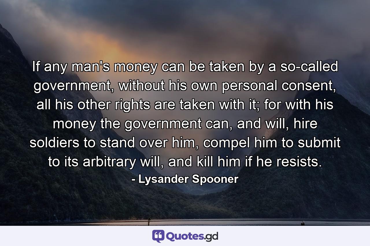 If any man's money can be taken by a so-called government, without his own personal consent, all his other rights are taken with it; for with his money the government can, and will, hire soldiers to stand over him, compel him to submit to its arbitrary will, and kill him if he resists. - Quote by Lysander Spooner