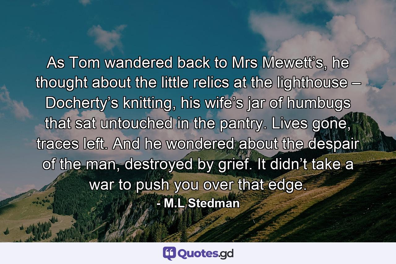 As Tom wandered back to Mrs Mewett’s, he thought about the little relics at the lighthouse – Docherty’s knitting, his wife’s jar of humbugs that sat untouched in the pantry. Lives gone, traces left. And he wondered about the despair of the man, destroyed by grief. It didn’t take a war to push you over that edge. - Quote by M.L Stedman