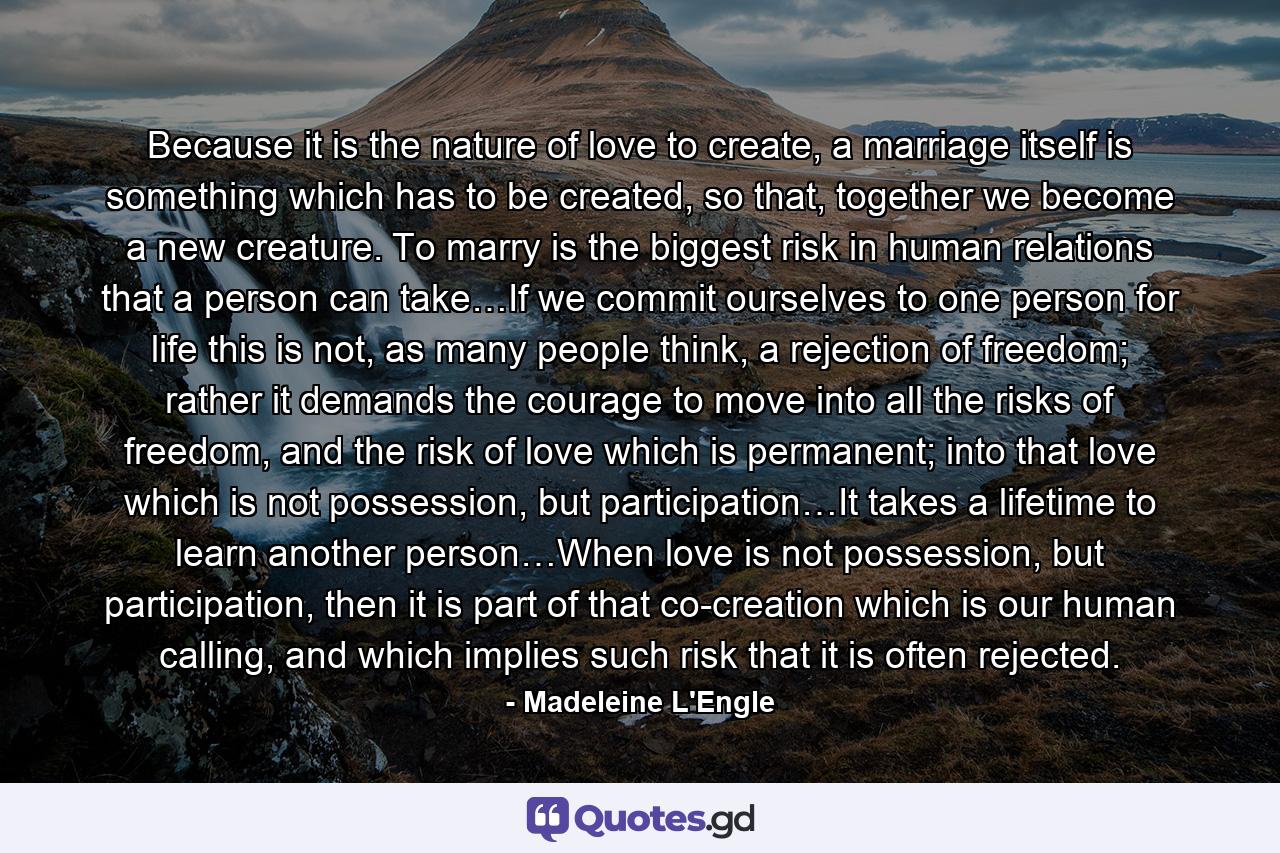 Because it is the nature of love to create, a marriage itself is something which has to be created, so that, together we become a new creature. To marry is the biggest risk in human relations that a person can take…If we commit ourselves to one person for life this is not, as many people think, a rejection of freedom; rather it demands the courage to move into all the risks of freedom, and the risk of love which is permanent; into that love which is not possession, but participation…It takes a lifetime to learn another person…When love is not possession, but participation, then it is part of that co-creation which is our human calling, and which implies such risk that it is often rejected. - Quote by Madeleine L'Engle