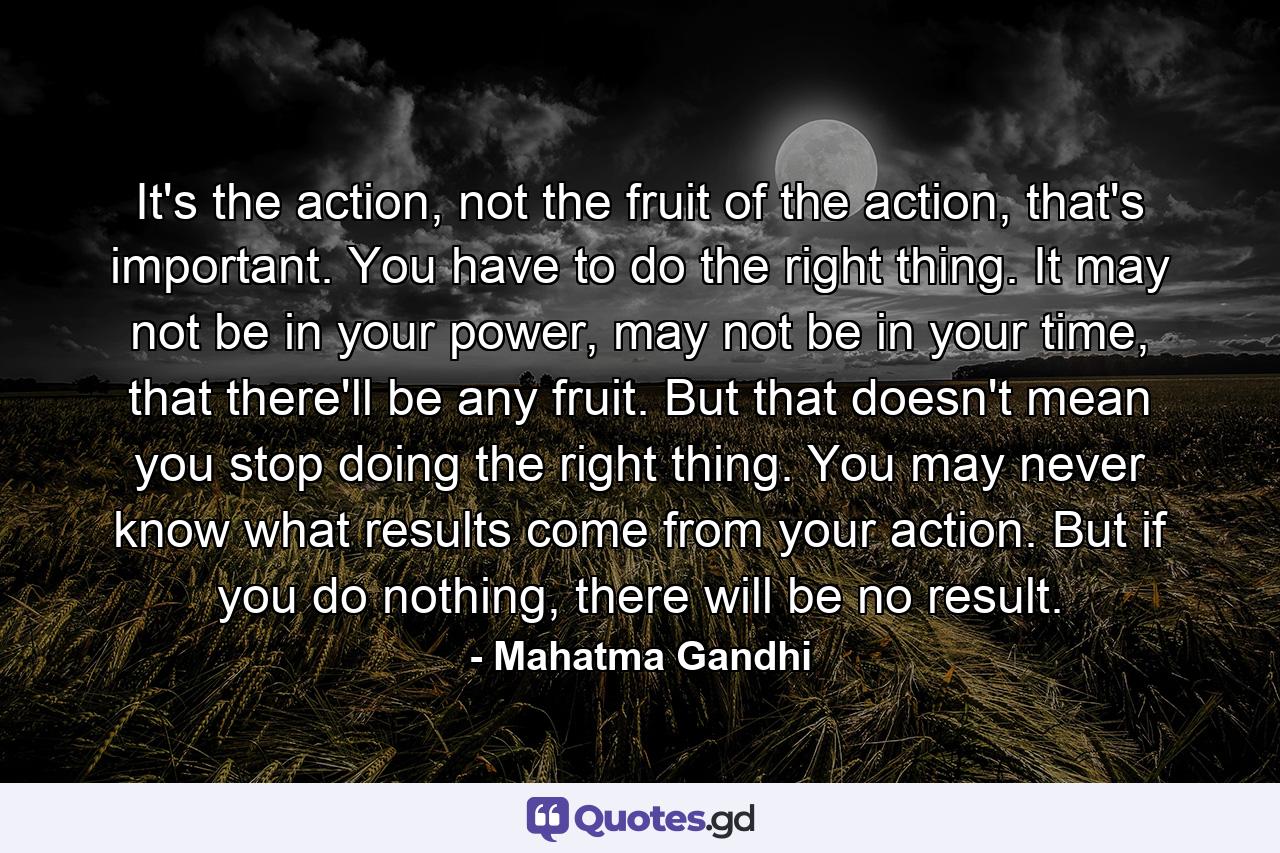 It's the action, not the fruit of the action, that's important. You have to do the right thing. It may not be in your power, may not be in your time, that there'll be any fruit. But that doesn't mean you stop doing the right thing. You may never know what results come from your action. But if you do nothing, there will be no result. - Quote by Mahatma Gandhi