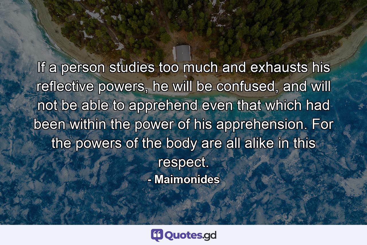 If a person studies too much and exhausts his reflective powers, he will be confused, and will not be able to apprehend even that which had been within the power of his apprehension. For the powers of the body are all alike in this respect. - Quote by Maimonides