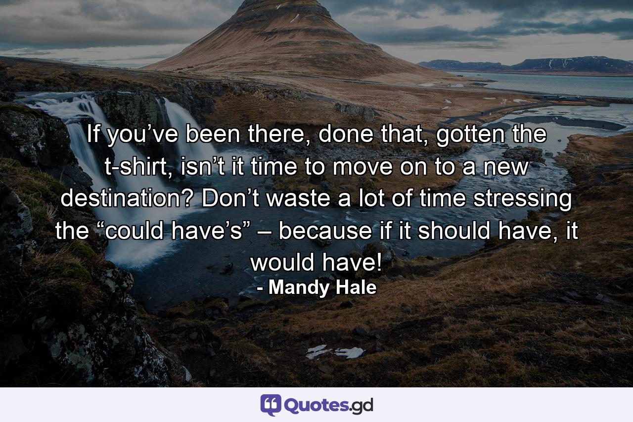 If you’ve been there, done that, gotten the t-shirt, isn’t it time to move on to a new destination? Don’t waste a lot of time stressing the “could have’s” – because if it should have, it would have! - Quote by Mandy Hale