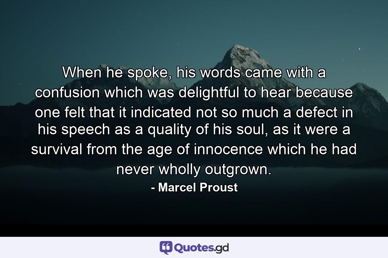 When he spoke, his words came with a confusion which was delightful to hear because one felt that it indicated not so much a defect in his speech as a quality of his soul, as it were a survival from the age of innocence which he had never wholly outgrown. - Quote by Marcel Proust