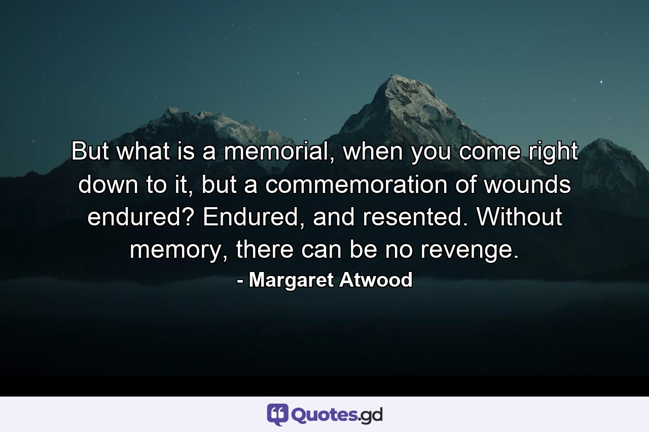 But what is a memorial, when you come right down to it, but a commemoration of wounds endured? Endured, and resented. Without memory, there can be no revenge. - Quote by Margaret Atwood