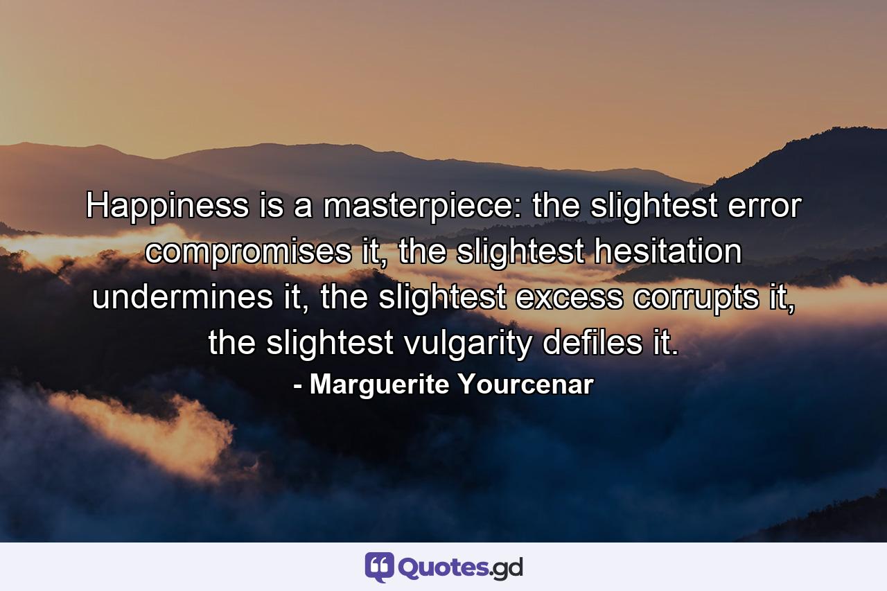 Happiness is a masterpiece: the slightest error compromises it, the slightest hesitation undermines it, the slightest excess corrupts it, the slightest vulgarity defiles it. - Quote by Marguerite Yourcenar