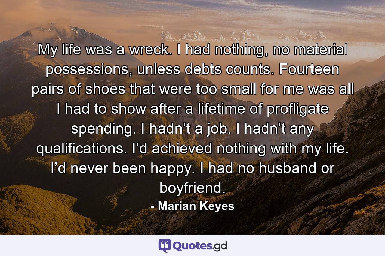 My life was a wreck. I had nothing, no material possessions, unless debts counts. Fourteen pairs of shoes that were too small for me was all I had to show after a lifetime of profligate spending. I hadn’t a job. I hadn’t any qualifications. I’d achieved nothing with my life. I’d never been happy. I had no husband or boyfriend. - Quote by Marian Keyes