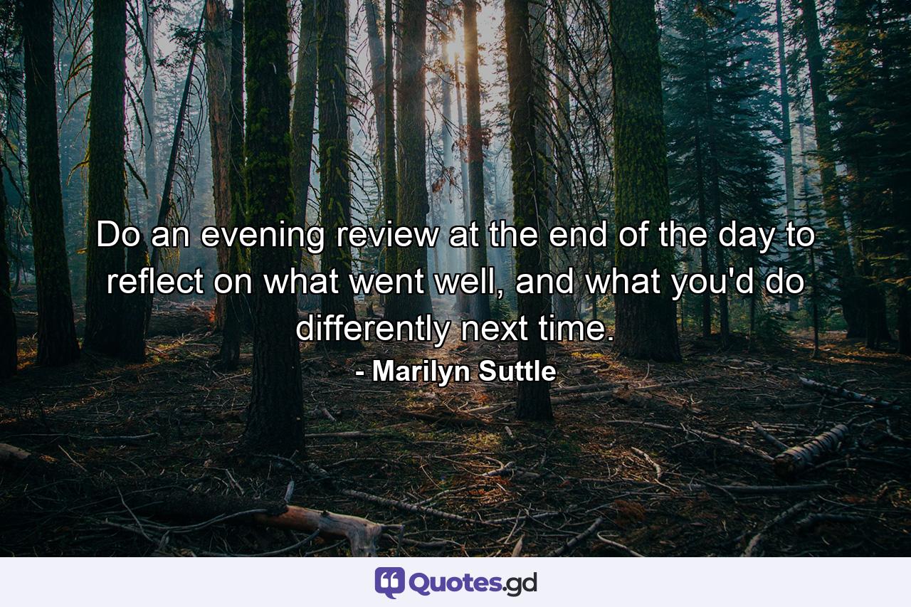 Do an evening review at the end of the day to reflect on what went well, and what you'd do differently next time. - Quote by Marilyn Suttle