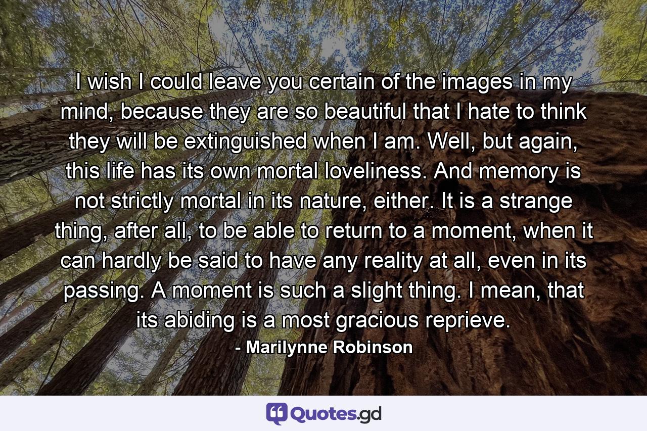 I wish I could leave you certain of the images in my mind, because they are so beautiful that I hate to think they will be extinguished when I am. Well, but again, this life has its own mortal loveliness. And memory is not strictly mortal in its nature, either. It is a strange thing, after all, to be able to return to a moment, when it can hardly be said to have any reality at all, even in its passing. A moment is such a slight thing. I mean, that its abiding is a most gracious reprieve. - Quote by Marilynne Robinson