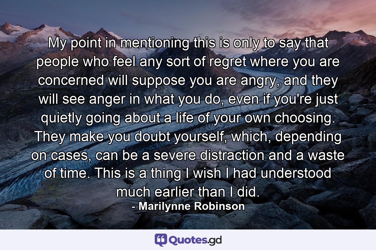 My point in mentioning this is only to say that people who feel any sort of regret where you are concerned will suppose you are angry, and they will see anger in what you do, even if you're just quietly going about a life of your own choosing. They make you doubt yourself, which, depending on cases, can be a severe distraction and a waste of time. This is a thing I wish I had understood much earlier than I did. - Quote by Marilynne Robinson