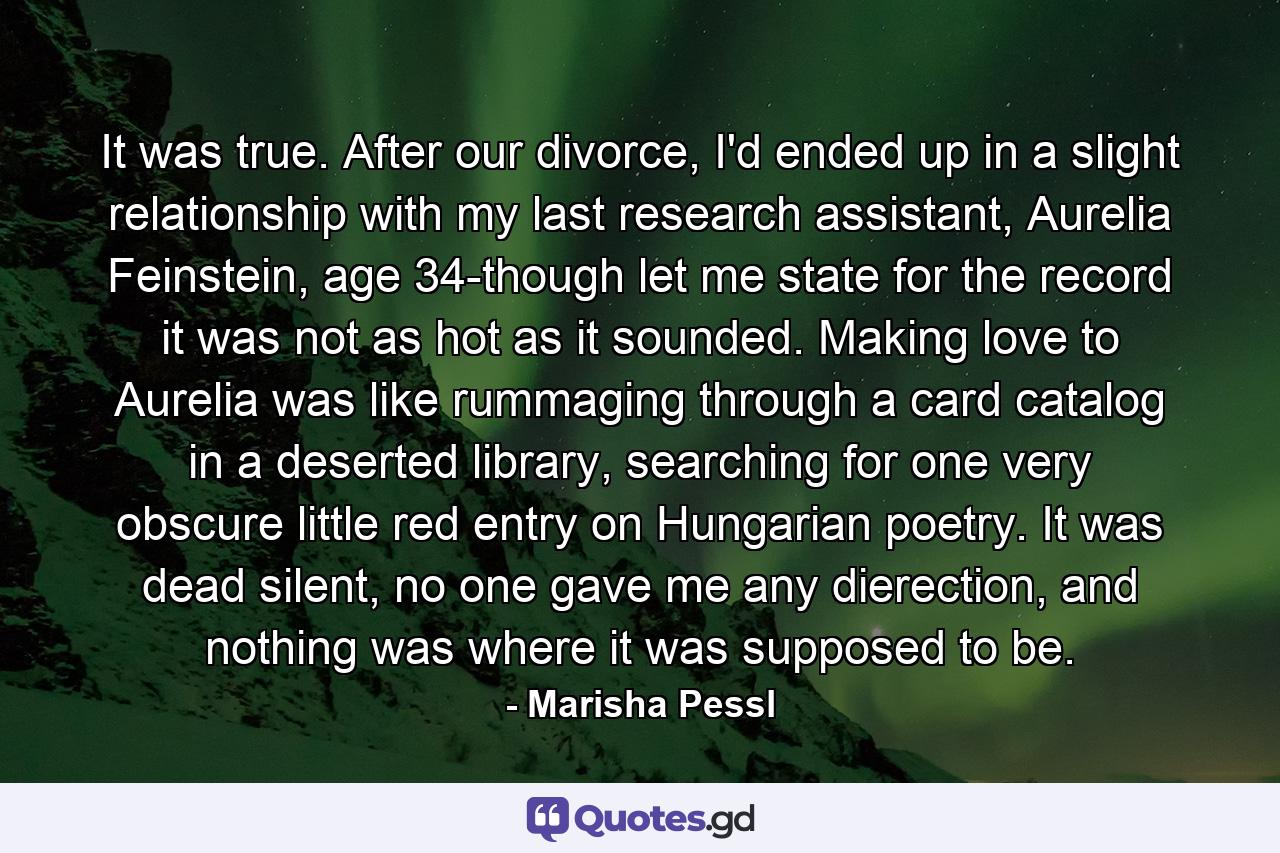 It was true. After our divorce, I'd ended up in a slight relationship with my last research assistant, Aurelia Feinstein, age 34-though let me state for the record it was not as hot as it sounded. Making love to Aurelia was like rummaging through a card catalog in a deserted library, searching for one very obscure little red entry on Hungarian poetry. It was dead silent, no one gave me any dierection, and nothing was where it was supposed to be. - Quote by Marisha Pessl