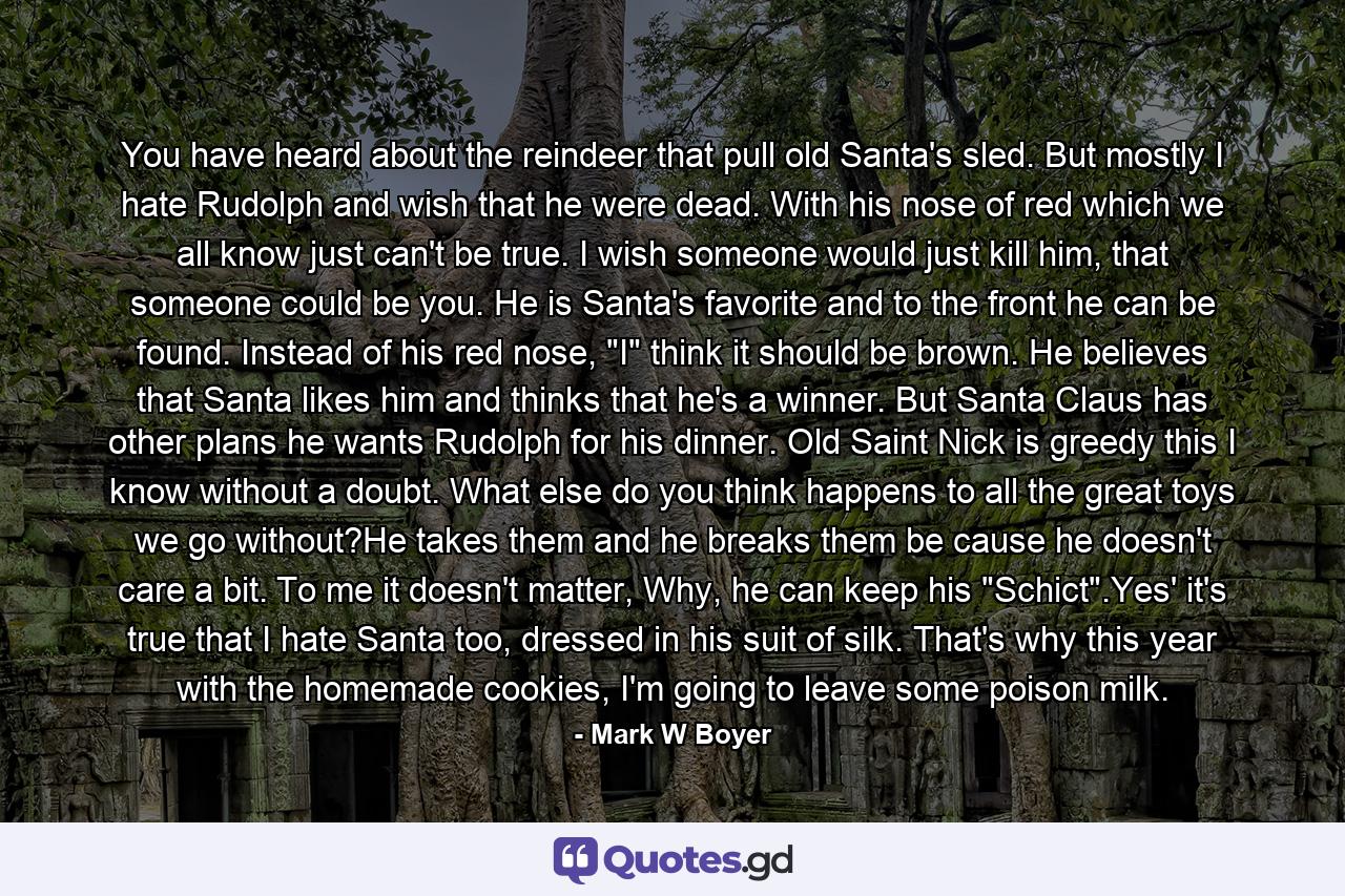 You have heard about the reindeer that pull old Santa's sled. But mostly I hate Rudolph and wish that he were dead. With his nose of red which we all know just can't be true. I wish someone would just kill him, that someone could be you. He is Santa's favorite and to the front he can be found. Instead of his red nose, 