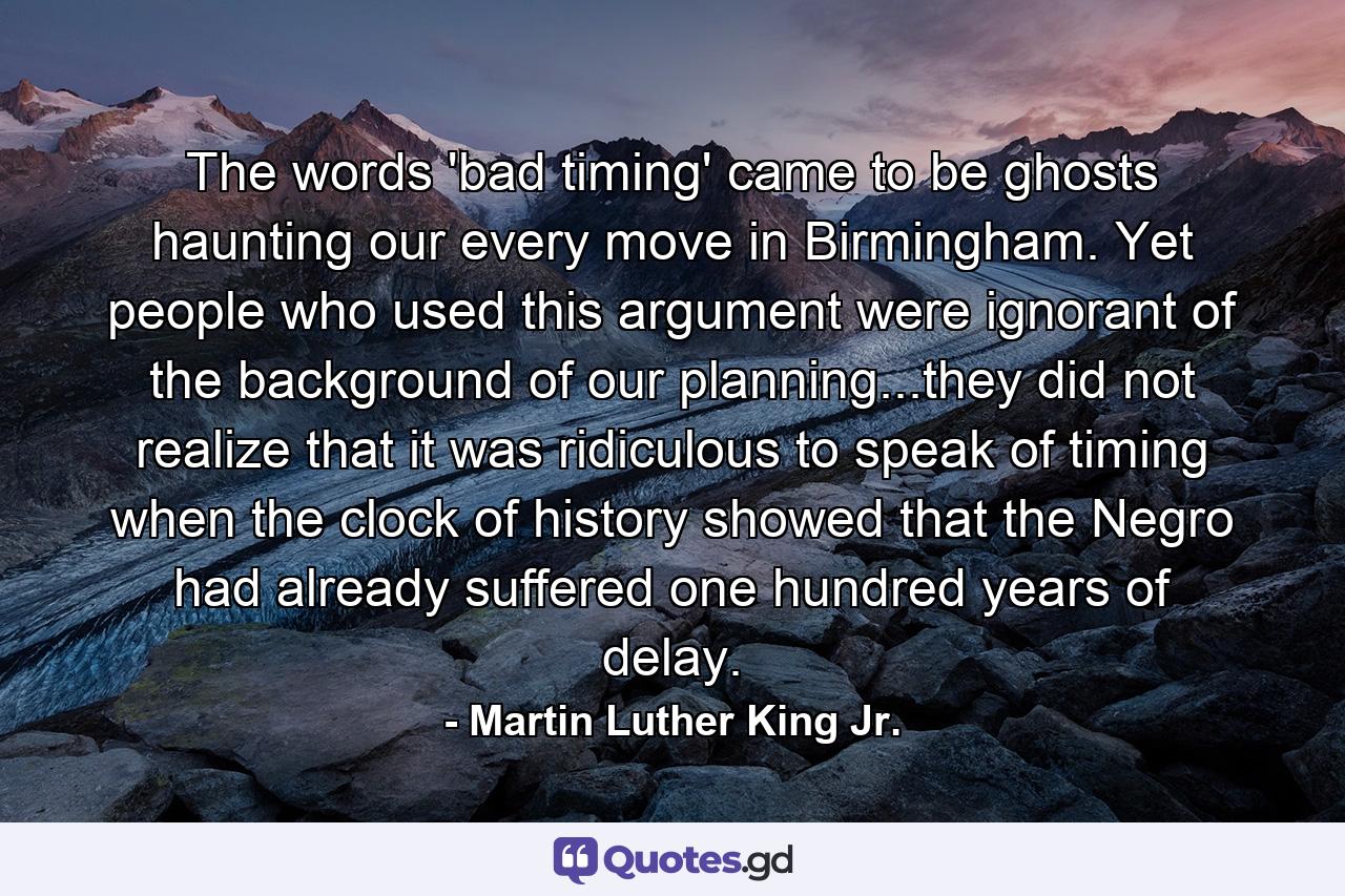 The words 'bad timing' came to be ghosts haunting our every move in Birmingham. Yet people who used this argument were ignorant of the background of our planning...they did not realize that it was ridiculous to speak of timing when the clock of history showed that the Negro had already suffered one hundred years of delay. - Quote by Martin Luther King Jr.