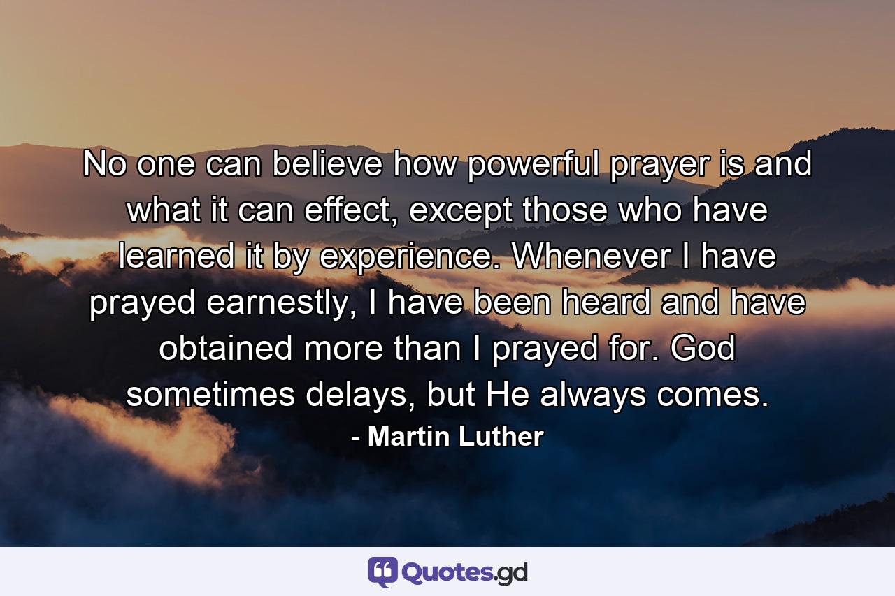 No one can believe how powerful prayer is and what it can effect, except those who have learned it by experience. Whenever I have prayed earnestly, I have been heard and have obtained more than I prayed for. God sometimes delays, but He always comes. - Quote by Martin Luther