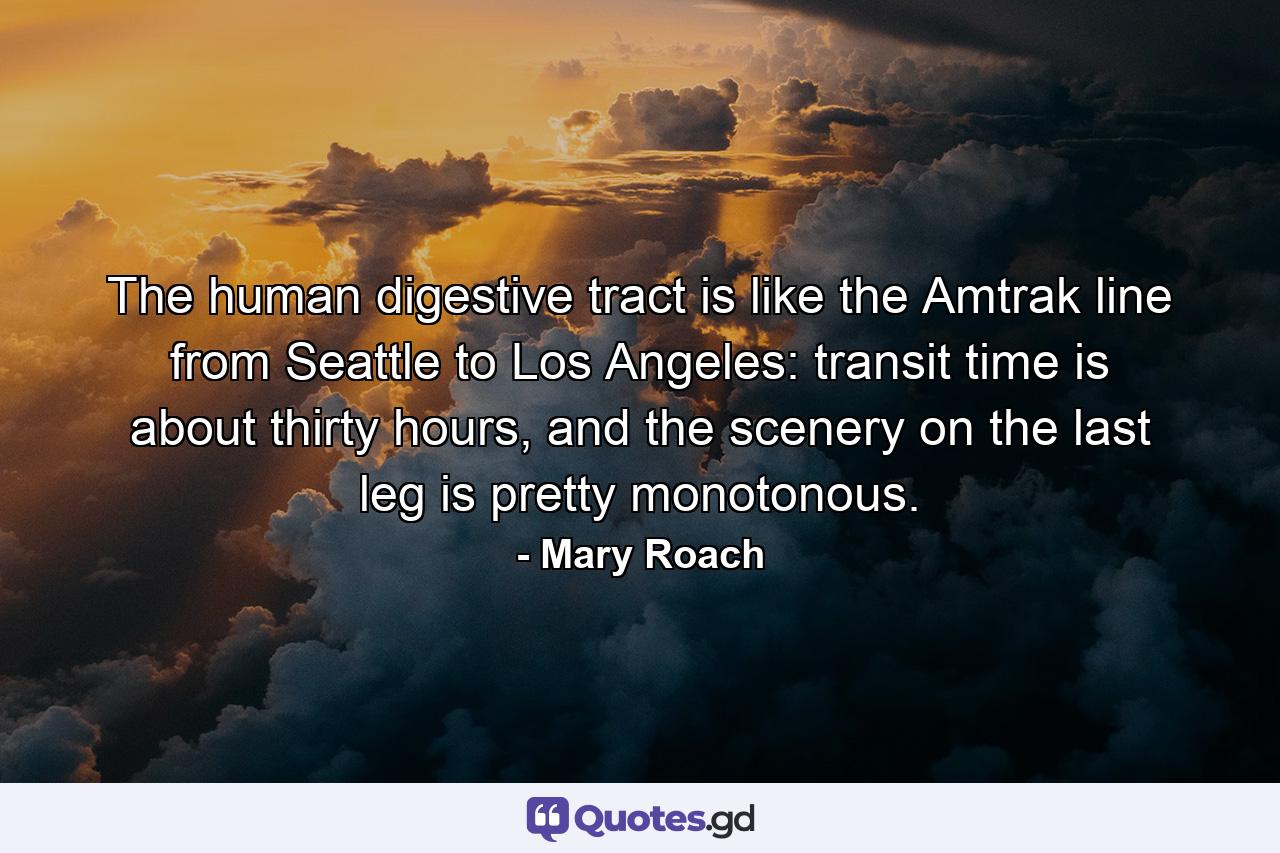 The human digestive tract is like the Amtrak line from Seattle to Los Angeles: transit time is about thirty hours, and the scenery on the last leg is pretty monotonous. - Quote by Mary Roach