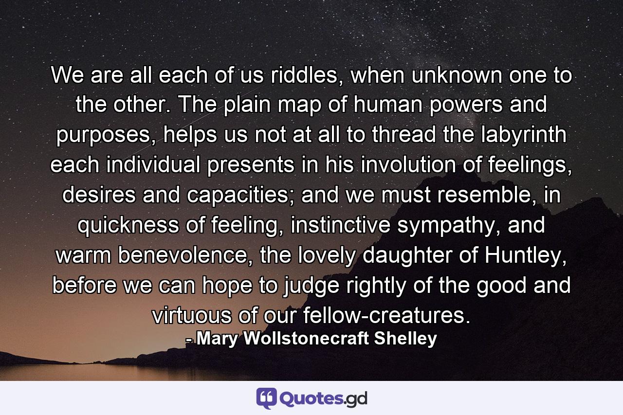 We are all each of us riddles, when unknown one to the other. The plain map of human powers and purposes, helps us not at all to thread the labyrinth each individual presents in his involution of feelings, desires and capacities; and we must resemble, in quickness of feeling, instinctive sympathy, and warm benevolence, the lovely daughter of Huntley, before we can hope to judge rightly of the good and virtuous of our fellow-creatures. - Quote by Mary Wollstonecraft Shelley