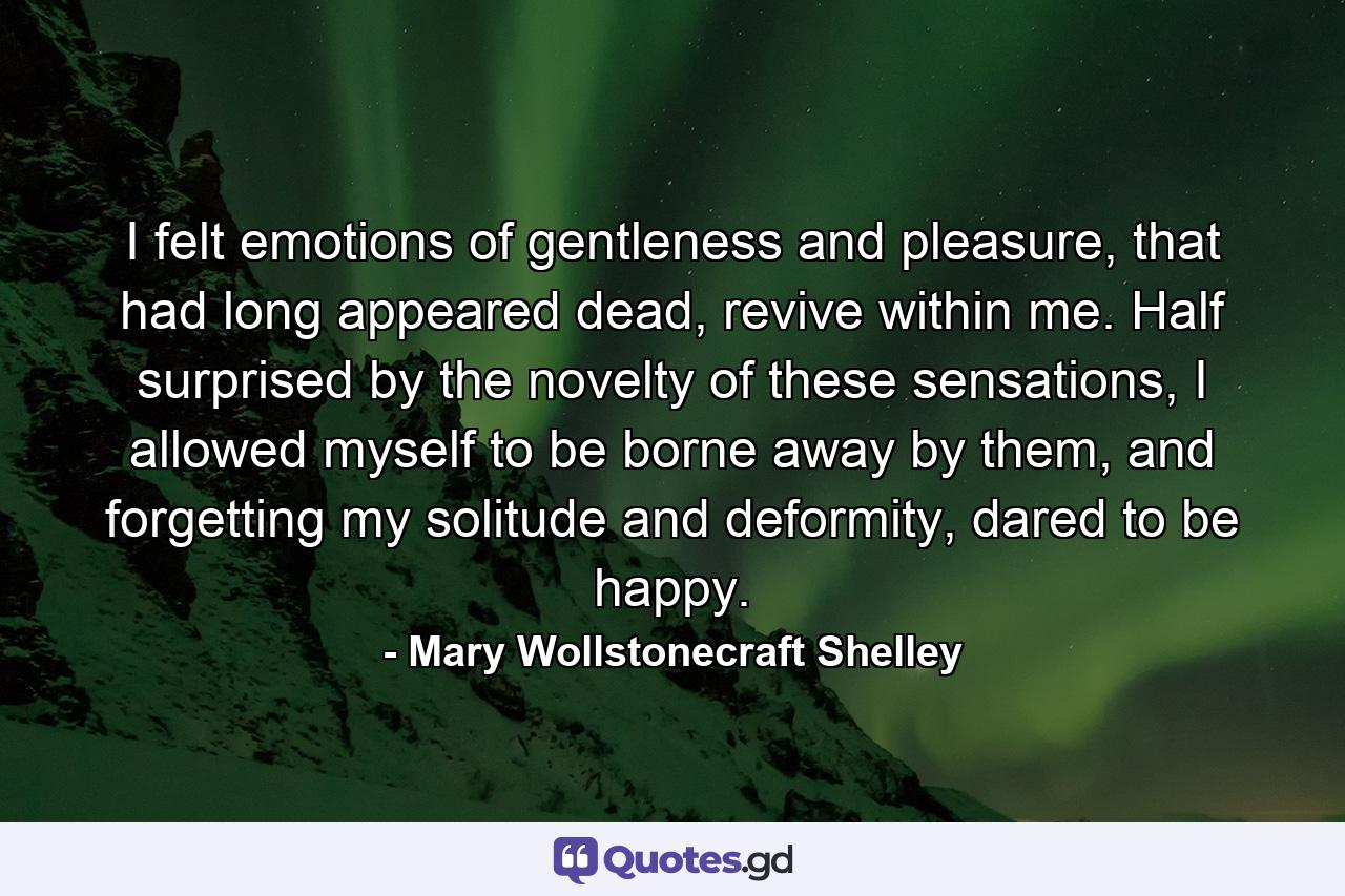 I felt emotions of gentleness and pleasure, that had long appeared dead, revive within me. Half surprised by the novelty of these sensations, I allowed myself to be borne away by them, and forgetting my solitude and deformity, dared to be happy. - Quote by Mary Wollstonecraft Shelley