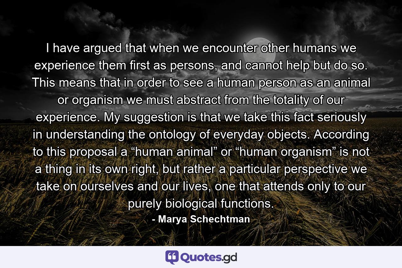 I have argued that when we encounter other humans we experience them first as persons, and cannot help but do so. This means that in order to see a human person as an animal or organism we must abstract from the totality of our experience. My suggestion is that we take this fact seriously in understanding the ontology of everyday objects. According to this proposal a “human animal” or “human organism” is not a thing in its own right, but rather a particular perspective we take on ourselves and our lives, one that attends only to our purely biological functions. - Quote by Marya Schechtman
