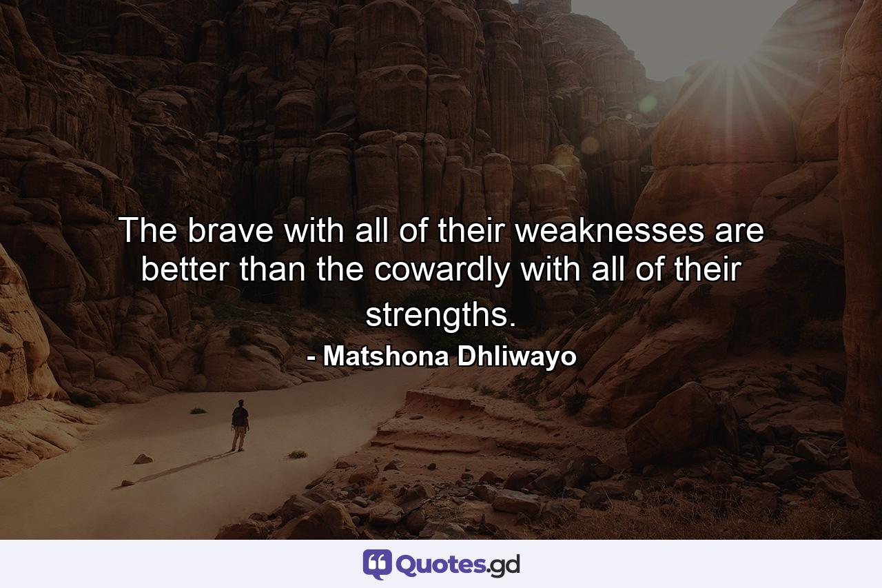 The brave with all of their weaknesses are better than the cowardly with all of their strengths. - Quote by Matshona Dhliwayo