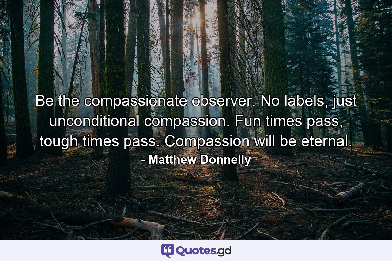 Be the compassionate observer. No labels, just unconditional compassion. Fun times pass, tough times pass. Compassion will be eternal. - Quote by Matthew Donnelly