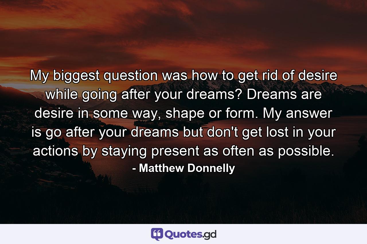 My biggest question was how to get rid of desire while going after your dreams? Dreams are desire in some way, shape or form. My answer is go after your dreams but don't get lost in your actions by staying present as often as possible. - Quote by Matthew Donnelly