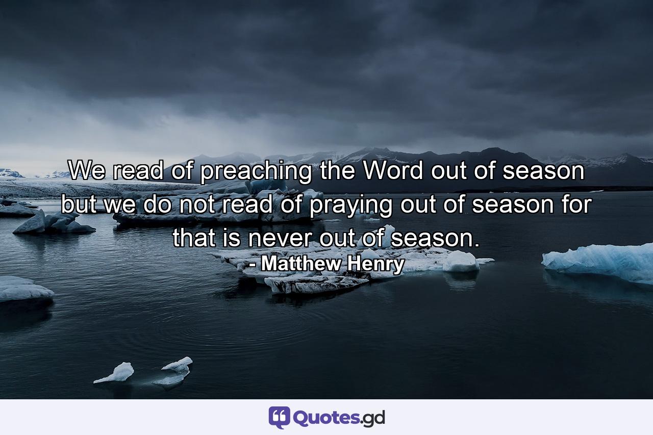 We read of preaching the Word out of season  but we do not read of praying out of season  for that is never out of season. - Quote by Matthew Henry