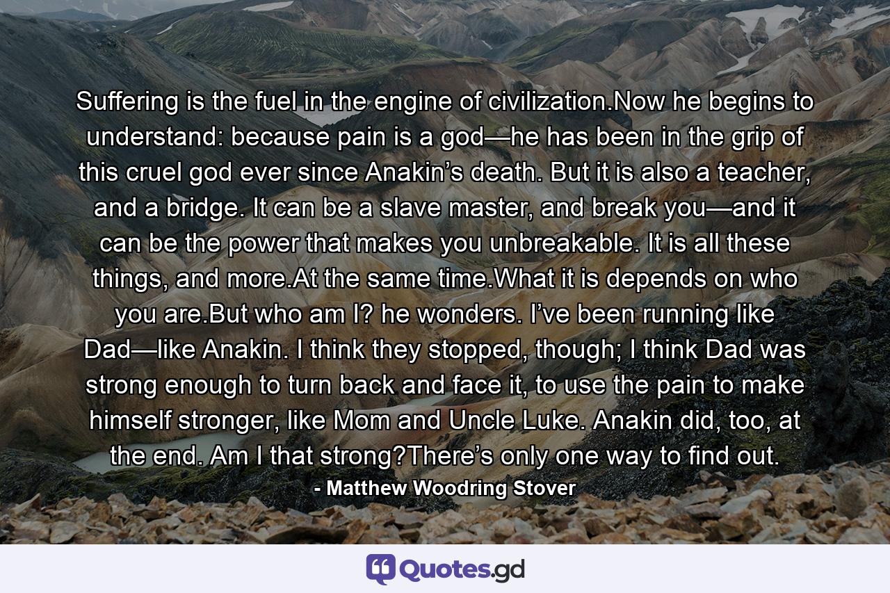 Suffering is the fuel in the engine of civilization.Now he begins to understand: because pain is a god—he has been in the grip of this cruel god ever since Anakin’s death. But it is also a teacher, and a bridge. It can be a slave master, and break you—and it can be the power that makes you unbreakable. It is all these things, and more.At the same time.What it is depends on who you are.But who am I? he wonders. I’ve been running like Dad—like Anakin. I think they stopped, though; I think Dad was strong enough to turn back and face it, to use the pain to make himself stronger, like Mom and Uncle Luke. Anakin did, too, at the end. Am I that strong?There’s only one way to find out. - Quote by Matthew Woodring Stover