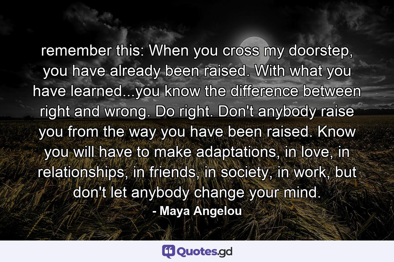 remember this: When you cross my doorstep, you have already been raised. With what you have learned...you know the difference between right and wrong. Do right. Don't anybody raise you from the way you have been raised. Know you will have to make adaptations, in love, in relationships, in friends, in society, in work, but don't let anybody change your mind. - Quote by Maya Angelou