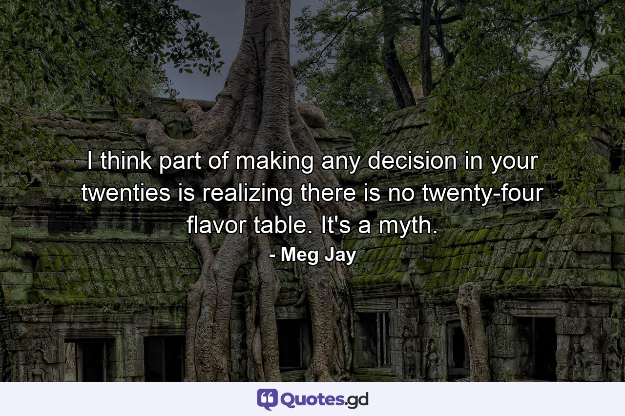 I think part of making any decision in your twenties is realizing there is no twenty-four flavor table. It's a myth. - Quote by Meg Jay