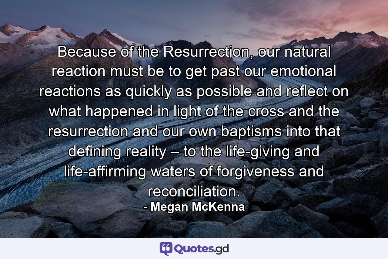 Because of the Resurrection, our natural reaction must be to get past our emotional reactions as quickly as possible and reflect on what happened in light of the cross and the resurrection and our own baptisms into that defining reality – to the life-giving and life-affirming waters of forgiveness and reconciliation. - Quote by Megan McKenna