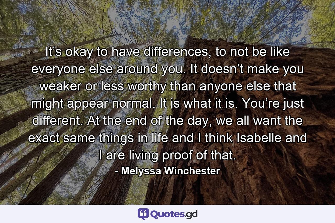 It’s okay to have differences, to not be like everyone else around you. It doesn’t make you weaker or less worthy than anyone else that might appear normal. It is what it is. You’re just different. At the end of the day, we all want the exact same things in life and I think Isabelle and I are living proof of that. - Quote by Melyssa Winchester