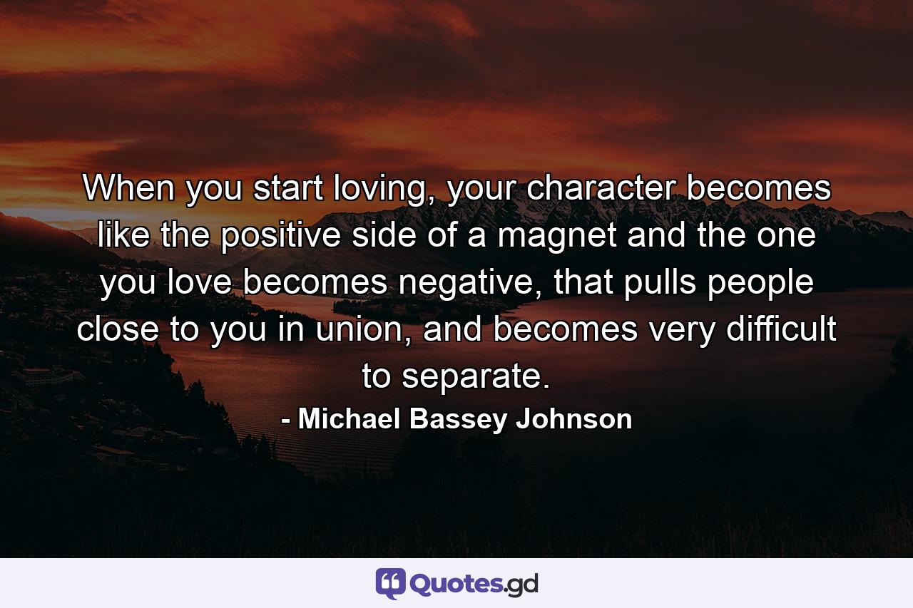 When you start loving, your character becomes like the positive side of a magnet and the one you love becomes negative, that pulls people close to you in union, and becomes very difficult to separate. - Quote by Michael Bassey Johnson