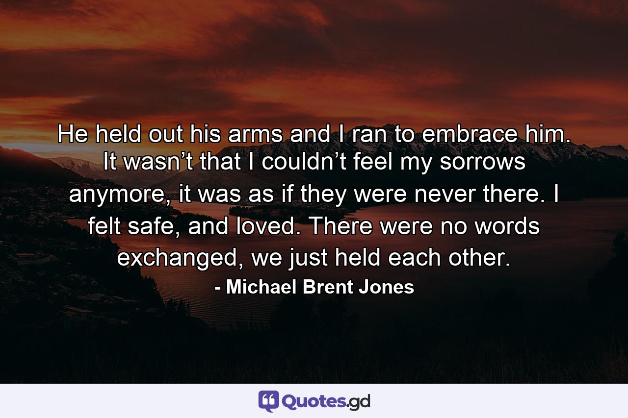 He held out his arms and I ran to embrace him. It wasn’t that I couldn’t feel my sorrows anymore, it was as if they were never there. I felt safe, and loved. There were no words exchanged, we just held each other. - Quote by Michael Brent Jones