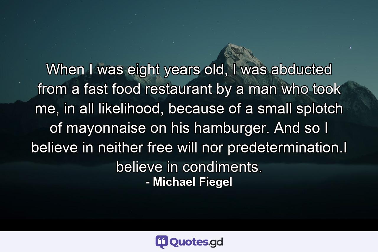 When I was eight years old, I was abducted from a fast food restaurant by a man who took me, in all likelihood, because of a small splotch of mayonnaise on his hamburger. And so I believe in neither free will nor predetermination.I believe in condiments. - Quote by Michael Fiegel