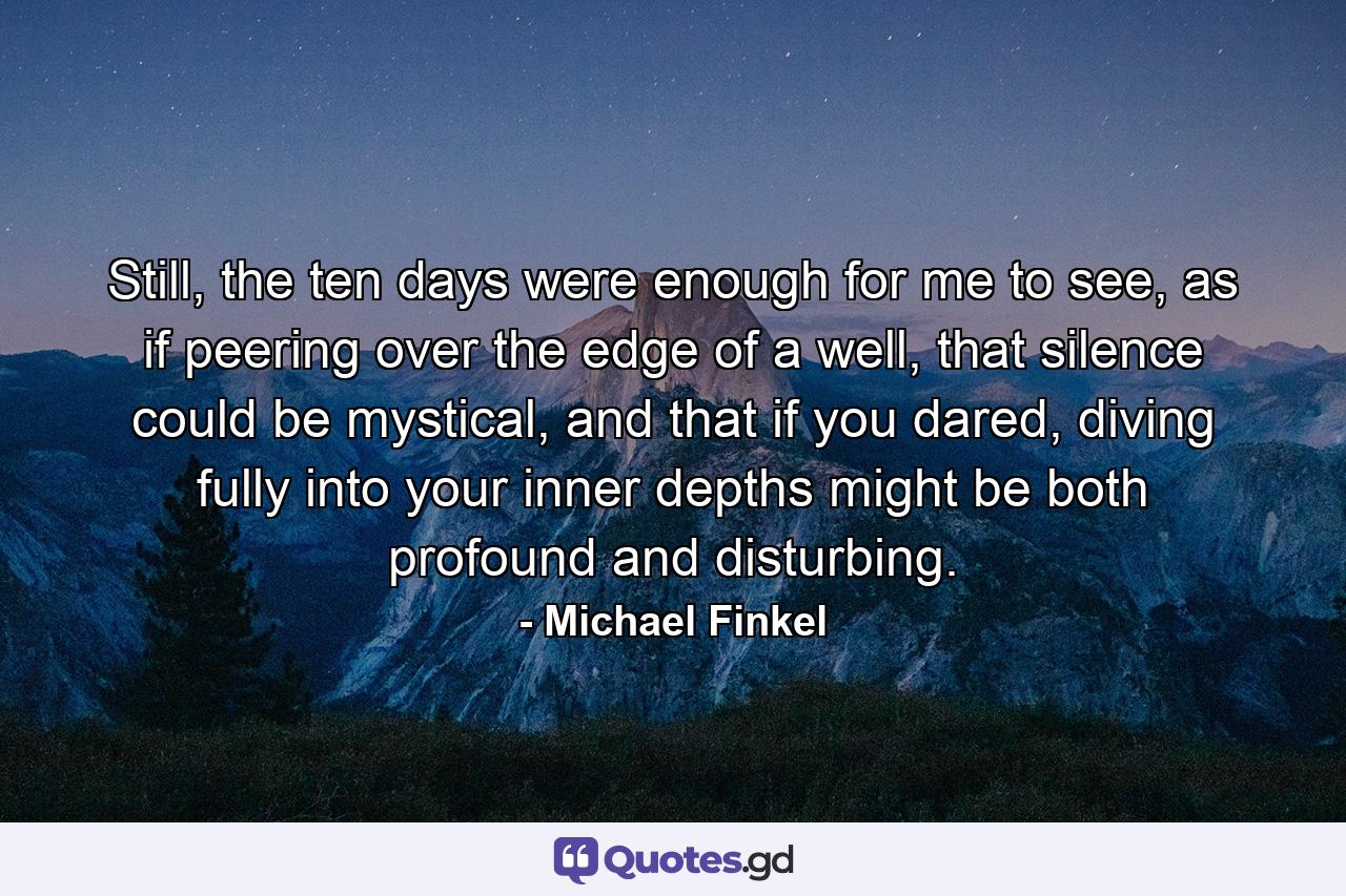 Still, the ten days were enough for me to see, as if peering over the edge of a well, that silence could be mystical, and that if you dared, diving fully into your inner depths might be both profound and disturbing. - Quote by Michael Finkel